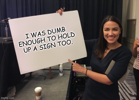 Ocasio Cortez Whiteboard |  I WAS DUMB ENOUGH TO HOLD UP A SIGN TOO. | image tagged in ocasio cortez whiteboard | made w/ Imgflip meme maker