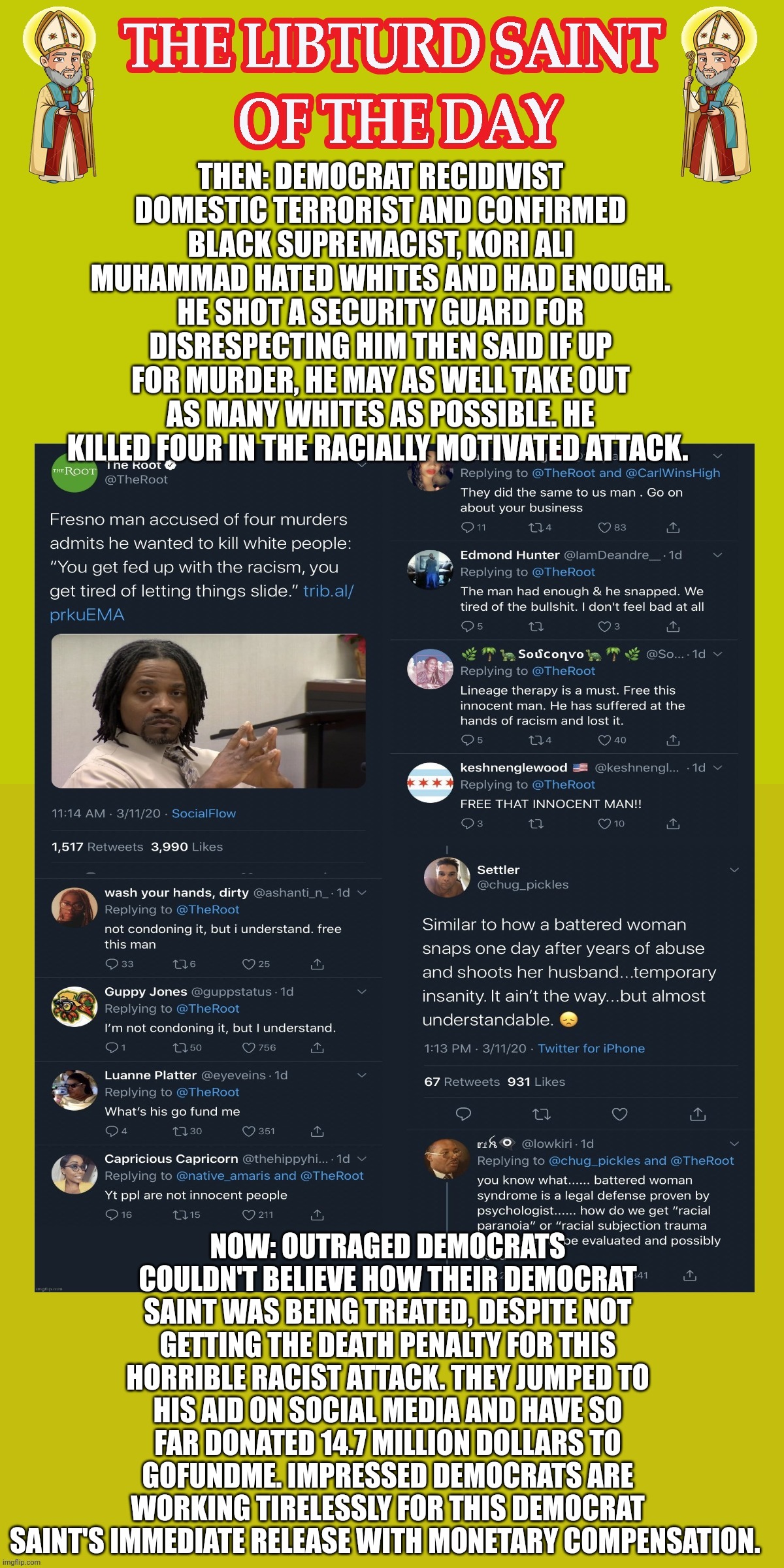 LIBTURD SAINT OF THE DAY - DEMOCRAT DOMESTIC TERRORIST & CONFIRMED BLACK SUPREMICIST - KORI ALI MUHAMMAD - RACIST MASS SHOOTING | THEN: DEMOCRAT RECIDIVIST DOMESTIC TERRORIST AND CONFIRMED BLACK SUPREMACIST, KORI ALI MUHAMMAD HATED WHITES AND HAD ENOUGH. HE SHOT A SECURITY GUARD FOR DISRESPECTING HIM THEN SAID IF UP FOR MURDER, HE MAY AS WELL TAKE OUT AS MANY WHITES AS POSSIBLE. HE KILLED FOUR IN THE RACIALLY MOTIVATED ATTACK. NOW: OUTRAGED DEMOCRATS COULDN'T BELIEVE HOW THEIR DEMOCRAT SAINT WAS BEING TREATED, DESPITE NOT GETTING THE DEATH PENALTY FOR THIS HORRIBLE RACIST ATTACK. THEY JUMPED TO HIS AID ON SOCIAL MEDIA AND HAVE SO FAR DONATED 14.7 MILLION DOLLARS TO GOFUNDME. IMPRESSED DEMOCRATS ARE WORKING TIRELESSLY FOR THIS DEMOCRAT SAINT'S IMMEDIATE RELEASE WITH MONETARY COMPENSATION. | image tagged in lotd,libturd saint of the day,kori ali muhammad | made w/ Imgflip meme maker