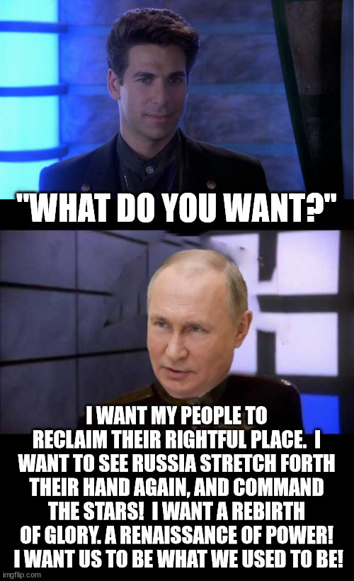 "WHAT DO YOU WANT?"; I WANT MY PEOPLE TO RECLAIM THEIR RIGHTFUL PLACE.  I WANT TO SEE RUSSIA STRETCH FORTH THEIR HAND AGAIN, AND COMMAND THE STARS!  I WANT A REBIRTH OF GLORY. A RENAISSANCE OF POWER!  I WANT US TO BE WHAT WE USED TO BE! | image tagged in vladimir putin,russia,babylon 5,what do you want | made w/ Imgflip meme maker