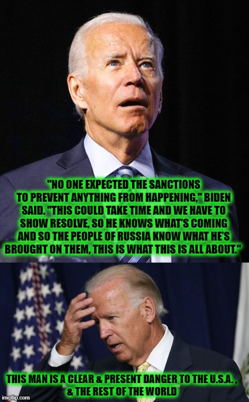 BIDEN: A CLEAR & PRESENT DANGER TO THE U.S.A. & THE REST OF THE WORLD | "NO ONE EXPECTED THE SANCTIONS TO PREVENT ANYTHING FROM HAPPENING," BIDEN SAID. "THIS COULD TAKE TIME AND WE HAVE TO SHOW RESOLVE, SO HE KNOWS WHAT’S COMING AND SO THE PEOPLE OF RUSSIA KNOW WHAT HE’S BROUGHT ON THEM, THIS IS WHAT THIS IS ALL ABOUT."; THIS MAN IS A CLEAR & PRESENT DANGER TO THE U.S.A. ,
& THE REST OF THE WORLD | image tagged in joe biden,danger,impeach | made w/ Imgflip meme maker