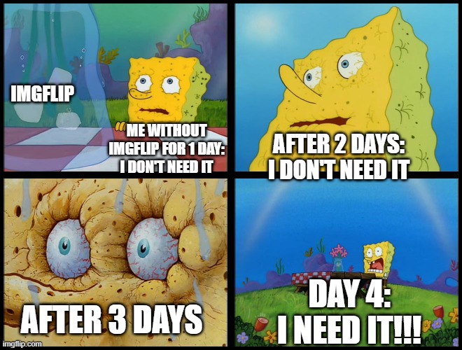 Spongebob - "I Don't Need It" (by Henry-C) |  IMGFLIP; ME WITHOUT IMGFLIP FOR 1 DAY: I DON'T NEED IT; AFTER 2 DAYS: I DON'T NEED IT; DAY 4: I NEED IT!!! AFTER 3 DAYS | image tagged in spongebob - i don't need it by henry-c,imgflip,social media,addiction,memes,spongebob | made w/ Imgflip meme maker
