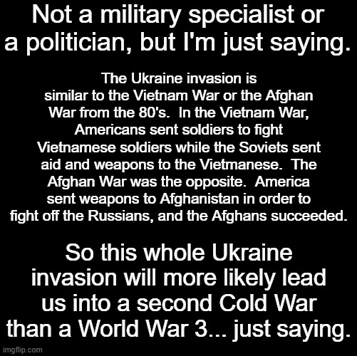 Not to say a second Cold War isn't scary.  A cold war could lead to a literal war if we aren't careful. | Not a military specialist or a politician, but I'm just saying. The Ukraine invasion is similar to the Vietnam War or the Afghan War from the 80's.  In the Vietnam War, Americans sent soldiers to fight Vietnamese soldiers while the Soviets sent aid and weapons to the Vietmanese.  The Afghan War was the opposite.  America sent weapons to Afghanistan in order to fight off the Russians, and the Afghans succeeded. So this whole Ukraine invasion will more likely lead us into a second Cold War than a World War 3... just saying. | image tagged in blank black | made w/ Imgflip meme maker