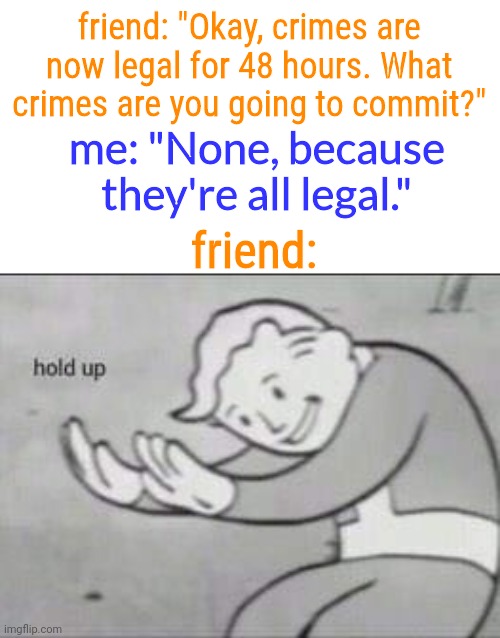 I am above the law |  friend: "Okay, crimes are now legal for 48 hours. What crimes are you going to commit?"; me: "None, because they're all legal."; friend: | image tagged in fallout hold up,i am above the law,hold the frick up,criminal,liar | made w/ Imgflip meme maker