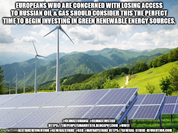 JD202GS | EUROPEANS WHO ARE CONCERNED WITH LOSING ACCESS TO RUSSIAN OIL & GAS SHOULD CONSIDER THIS THE PERFECT TIME TO BEGIN INVESTING IN GREEN RENEWABLE ENERGY SOURCES. #CLIMATECHANGE #CLIMATEJUSTICE
HTTPS://THEPEOPLESMANIFESTO.BLOGSPOT.COM  #UNITE #GENERALSTRIKEREVOLUTION #GENERALSTRIKE #GSR #MAYDAYSTRIKE HTTPS://GENERAL-STRIKE-REVOLUTION.COM | image tagged in environmental | made w/ Imgflip meme maker