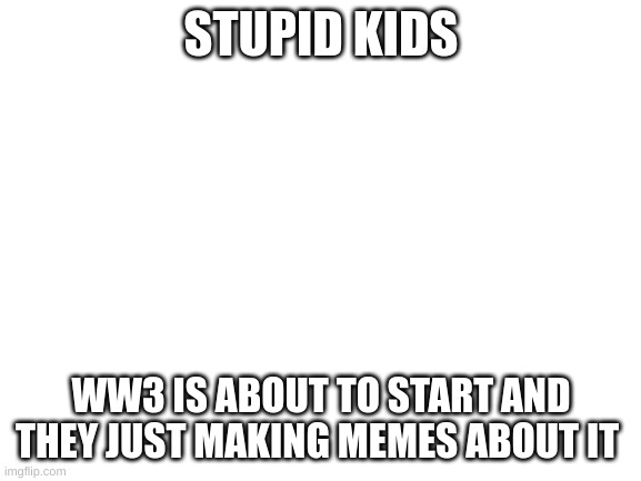 please stop joking this is serious =( | STUPID KIDS; WW3 IS ABOUT TO START AND THEY JUST MAKING MEMES ABOUT IT | image tagged in blank white template | made w/ Imgflip meme maker