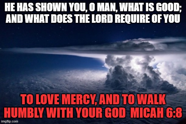 Micah 6:8 | HE HAS SHOWN YOU, O MAN, WHAT IS GOOD;
AND WHAT DOES THE LORD REQUIRE OF YOU; TO LOVE MERCY, AND TO WALK HUMBLY WITH YOUR GOD  MICAH 6:8 | image tagged in storm cloud | made w/ Imgflip meme maker