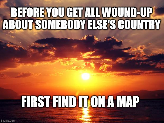 Sunset |  BEFORE YOU GET ALL WOUND-UP ABOUT SOMEBODY ELSE'S COUNTRY; FIRST FIND IT ON A MAP | image tagged in sunset | made w/ Imgflip meme maker