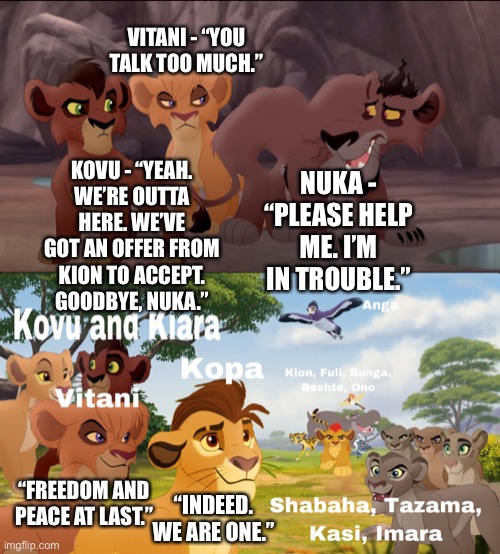 Kovu, Vitani, Shabaha, Tazama, Kasi, and Imara leave the Outlands to accept Kion’s offer to rejoin Simba’s Pride |  VITANI - “YOU TALK TOO MUCH.”; KOVU - “YEAH. WE’RE OUTTA HERE. WE’VE GOT AN OFFER FROM KION TO ACCEPT. GOODBYE, NUKA.”; NUKA - “PLEASE HELP ME. I’M IN TROUBLE.”; “FREEDOM AND PEACE AT LAST.”; “INDEED. WE ARE ONE.” | image tagged in funny memes,what if,family reunion,the lion king,the lion guard | made w/ Imgflip meme maker