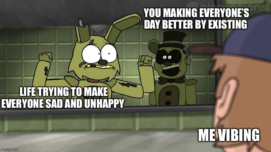 Hello! | YOU MAKING EVERYONE’S DAY BETTER BY EXISTING; LIFE TRYING TO MAKE EVERYONE SAD AND UNHAPPY; ME VIBING | image tagged in piemations fnaf 3,wholesome,fnaf | made w/ Imgflip meme maker