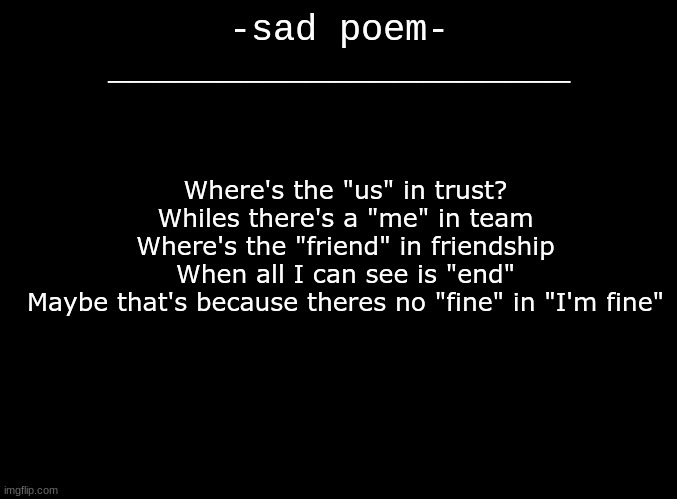 idea from "No Good In Goodbye" by The Script..... :( | -sad poem-
_____________________; Where's the "us" in trust?
Whiles there's a "me" in team
Where's the "friend" in friendship
When all I can see is "end"
Maybe that's because theres no "fine" in "I'm fine" | image tagged in blank black | made w/ Imgflip meme maker