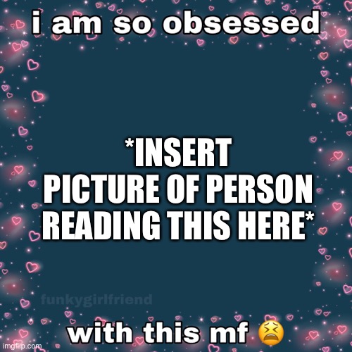 Like bruh they’re so cool and awesome | *INSERT PICTURE OF PERSON READING THIS HERE* | image tagged in why am i so obsessed,wholesome | made w/ Imgflip meme maker