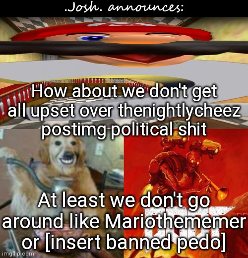 Mario WAS chill around me but began to pull my nerves for no reason | How about we don't get all upset over thenightlycheez postimg political shit; At least we don't go around like Mariothememer or [insert banned pedo] | image tagged in josh's announcement temp v2 0 | made w/ Imgflip meme maker