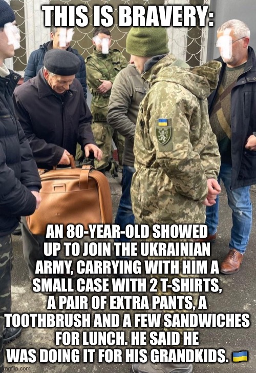 True Bravery is: | THIS IS BRAVERY:; AN 80-YEAR-OLD SHOWED UP TO JOIN THE UKRAINIAN ARMY, CARRYING WITH HIM A SMALL CASE WITH 2 T-SHIRTS, A PAIR OF EXTRA PANTS, A TOOTHBRUSH AND A FEW SANDWICHES FOR LUNCH. HE SAID HE WAS DOING IT FOR HIS GRANDKIDS. 🇺🇦 | image tagged in ukraine | made w/ Imgflip meme maker