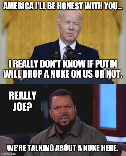 Joe doesn't know. | AMERICA I'LL BE HONEST WITH YOU... I REALLY DON'T KNOW IF PUTIN WILL DROP A NUKE ON US OR NOT. REALLY JOE? WE'RE TALKING ABOUT A NUKE HERE. | image tagged in memes | made w/ Imgflip meme maker