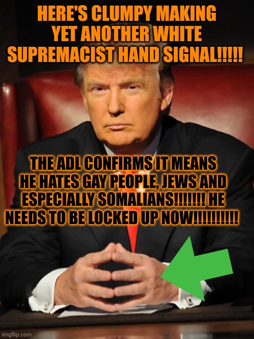 WE NEED TO LOCK UP HIM HES ON DRUGS AND TOUCHES IVANA AND MAKES ME SO SAD I PUNCH MY OWN TESTICLES TTTTRRRRRRRUUUUUUUUUUUUUUUUUM | HERE'S CLUMPY MAKING YET ANOTHER WHITE SUPREMACIST HAND SIGNAL!!!!! THE ADL CONFIRMS IT MEANS HE HATES GAY PEOPLE, JEWS AND ESPECIALLY SOMALIANS!!!!!!! HE NEEDS TO BE LOCKED UP NOW!!!!!!!!!! | image tagged in donald trump,clumpy,plumpy,slumpy,blumpy | made w/ Imgflip meme maker