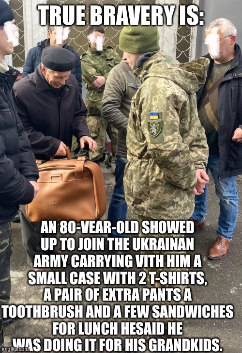 True Bravery is: | TRUE BRAVERY IS:; AN 80-VEAR-OLD SHOWED
UP TO JOIN THE UKRAINAN
ARMY CARRYING VITH HIM A
SMALL CASE WITH 2 T-SHIRTS,
A PAIR OF EXTRA PANTS A
TOOTHBRUSH AND A FEW SANDWICHES
FOR LUNCH HESAID HE
WAS DOING IT FOR HIS GRANDKIDS. | image tagged in ukraine,ukrainian | made w/ Imgflip meme maker