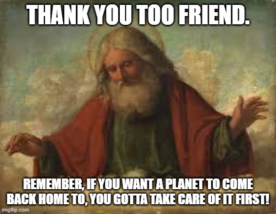 god | THANK YOU TOO FRIEND. REMEMBER, IF YOU WANT A PLANET TO COME BACK HOME TO, YOU GOTTA TAKE CARE OF IT FIRST! | image tagged in god | made w/ Imgflip meme maker