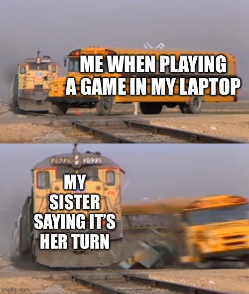 A train hitting a school bus | ME WHEN PLAYING A GAME IN MY LAPTOP; MY SISTER SAYING IT’S HER TURN | image tagged in a train hitting a school bus | made w/ Imgflip meme maker