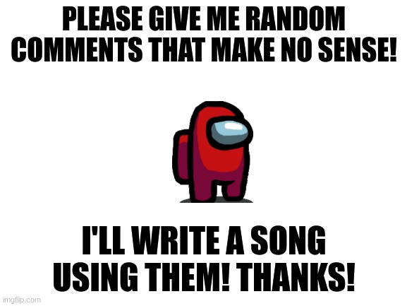 Please and thank you! :) |  PLEASE GIVE ME RANDOM COMMENTS THAT MAKE NO SENSE! I'LL WRITE A SONG USING THEM! THANKS! | image tagged in blank white template,song,song lyrics,random,random bullshit go | made w/ Imgflip meme maker