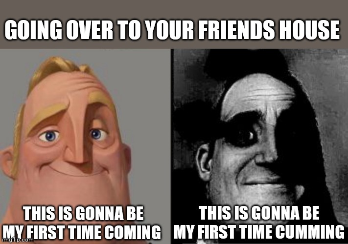 Traumatized Mr. Incredible | GOING OVER TO YOUR FRIENDS HOUSE; THIS IS GONNA BE MY FIRST TIME CUMMING; THIS IS GONNA BE MY FIRST TIME COMING | image tagged in traumatized mr incredible | made w/ Imgflip meme maker