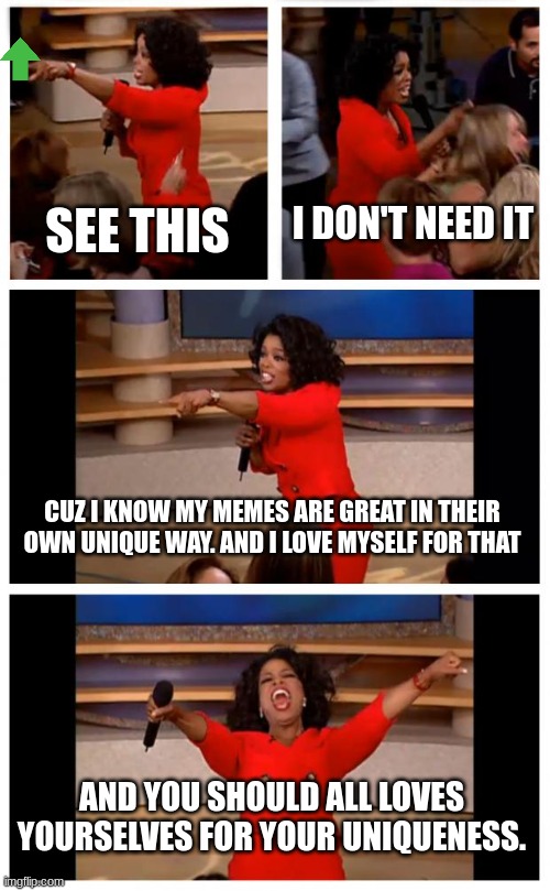 You-nique memes (Love urself) | I DON'T NEED IT; SEE THIS; CUZ I KNOW MY MEMES ARE GREAT IN THEIR OWN UNIQUE WAY. AND I LOVE MYSELF FOR THAT; AND YOU SHOULD ALL LOVES YOURSELVES FOR YOUR UNIQUENESS. | image tagged in memes,oprah you get a car everybody gets a car | made w/ Imgflip meme maker