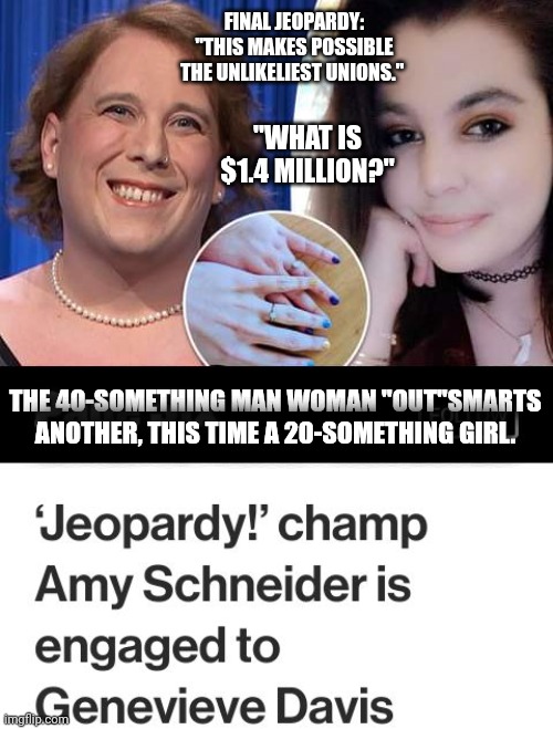 This Brings Together A 40yo+ Trans Man And A 20yo+ Girl... "What Is Money?" | FINAL JEOPARDY: "THIS MAKES POSSIBLE THE UNLIKELIEST UNIONS."; "WHAT IS $1.4 MILLION?"; THE 40-SOMETHING MAN WOMAN "OUT"SMARTS ANOTHER, THIS TIME A 20-SOMETHING GIRL. | image tagged in jeopardy,trans,marriage,money | made w/ Imgflip meme maker