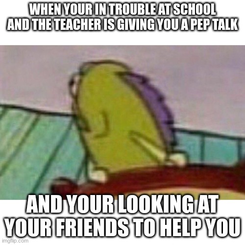 Fish looking back | WHEN YOUR IN TROUBLE AT SCHOOL AND THE TEACHER IS GIVING YOU A PEP TALK; AND YOUR LOOKING AT YOUR FRIENDS TO HELP YOU | image tagged in fish looking back | made w/ Imgflip meme maker