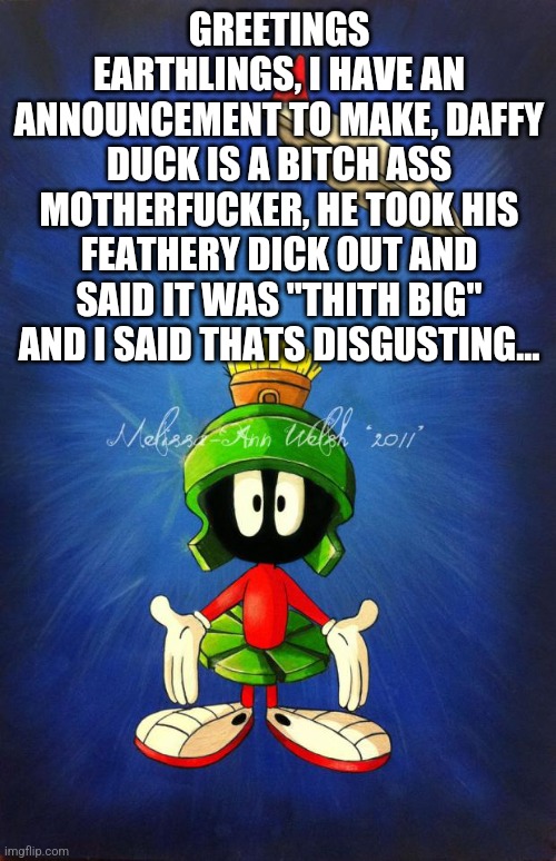 I ain't typing the rest(correction:i typed the rest) | GREETINGS EARTHLINGS, I HAVE AN ANNOUNCEMENT TO MAKE, DAFFY DUCK IS A BITCH ASS MOTHERFUCKER, HE TOOK HIS FEATHERY DICK OUT AND SAID IT WAS "THITH BIG" AND I SAID THATS DISGUSTING... | image tagged in marvin the martian | made w/ Imgflip meme maker
