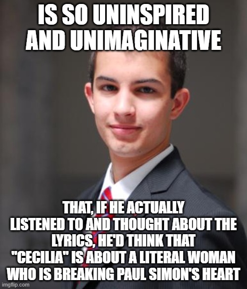 Cecilia Is The Patron Saint Of Music And Musicians, And "Cecilia" Is A Song Written About Having Writer's Block | IS SO UNINSPIRED AND UNIMAGINATIVE; THAT, IF HE ACTUALLY LISTENED TO AND THOUGHT ABOUT THE LYRICS, HE'D THINK THAT "CECILIA" IS ABOUT A LITERAL WOMAN WHO IS BREAKING PAUL SIMON'S HEART | image tagged in college conservative,literally,metaphors,art,music,conservative logic | made w/ Imgflip meme maker
