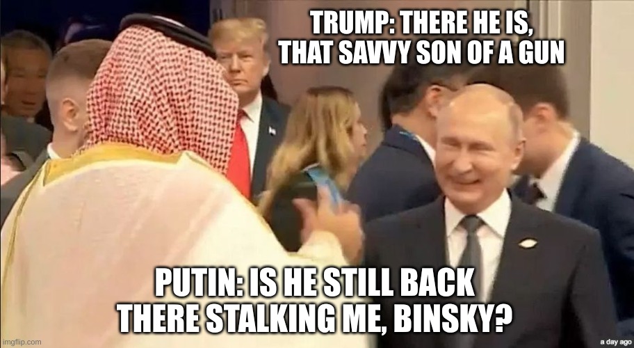 Trump Putin MBS G20 | PUTIN: IS HE STILL BACK THERE STALKING ME, BINSKY? TRUMP: THERE HE IS, THAT SAVVY SON OF A GUN | image tagged in trump putin mbs g20 | made w/ Imgflip meme maker