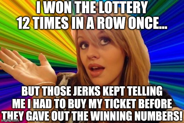 Makes sense to me... |  I WON THE LOTTERY 12 TIMES IN A ROW ONCE... BUT THOSE JERKS KEPT TELLING ME I HAD TO BUY MY TICKET BEFORE THEY GAVE OUT THE WINNING NUMBERS! | image tagged in memes,dumb blonde,lottery | made w/ Imgflip meme maker