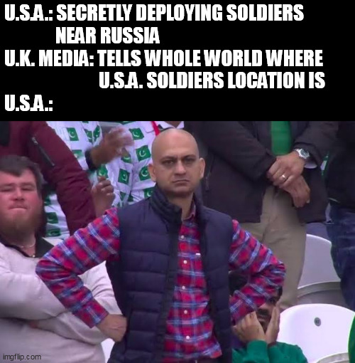 Can you guys keep it a secret please? | U.S.A.: SECRETLY DEPLOYING SOLDIERS
              NEAR RUSSIA
U.K. MEDIA: TELLS WHOLE WORLD WHERE
                          U.S.A. SOLDIERS LOCATION IS
U.S.A.: | image tagged in disappointed man,russia,ukraine | made w/ Imgflip meme maker