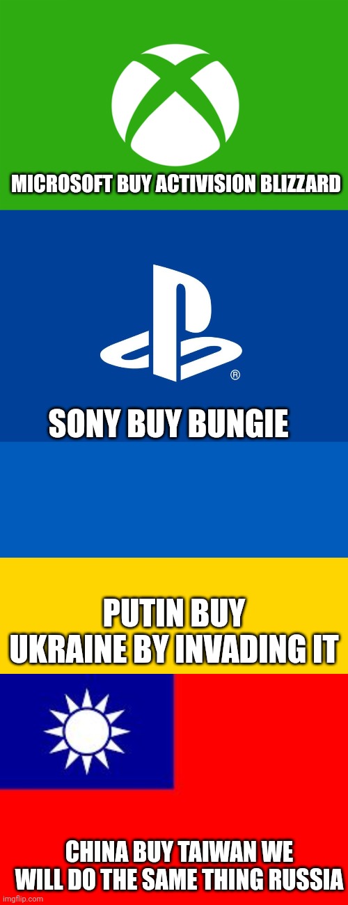 2022 is the year of acquisition | MICROSOFT BUY ACTIVISION BLIZZARD; SONY BUY BUNGIE; PUTIN BUY UKRAINE BY INVADING IT; CHINA BUY TAIWAN WE WILL DO THE SAME THING RUSSIA | image tagged in xbox logo,ukraine flag,taiwan | made w/ Imgflip meme maker