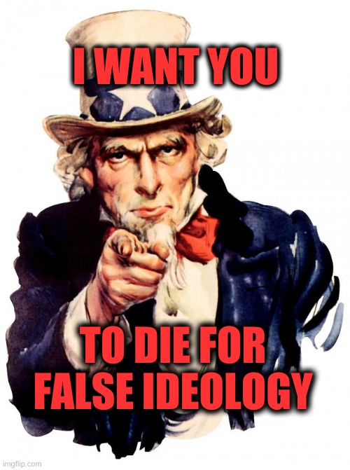 Uncle Sam Meme | I WANT YOU; TO DIE FOR FALSE IDEOLOGY | image tagged in uncle sam,politics,corruption,no way,world war 3 | made w/ Imgflip meme maker
