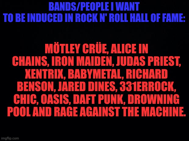 Black background | BANDS/PEOPLE I WANT TO BE INDUCED IN ROCK N' ROLL HALL OF FAME:; MÖTLEY CRÜE, ALICE IN CHAINS, IRON MAIDEN, JUDAS PRIEST, XENTRIX, BABYMETAL, RICHARD BENSON, JARED DINES, 331ERROCK, CHIC, OASIS, DAFT PUNK, DROWNING POOL AND RAGE AGAINST THE MACHINE. | image tagged in black background | made w/ Imgflip meme maker