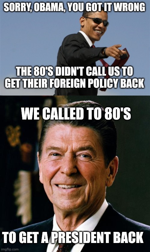 SORRY, OBAMA, YOU GOT IT WRONG; THE 80'S DIDN'T CALL US TO GET THEIR FOREIGN POLICY BACK; WE CALLED TO 80'S; TO GET A PRESIDENT BACK | image tagged in memes,cool obama,ronald reagan face | made w/ Imgflip meme maker