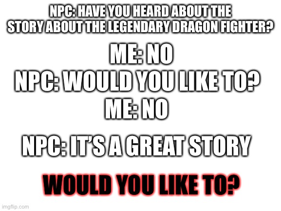 Credits to Memenade who gave me the idea (this is just another version of what he made) | NPC: HAVE YOU HEARD ABOUT THE STORY ABOUT THE LEGENDARY DRAGON FIGHTER? ME: NO; NPC: WOULD YOU LIKE TO? ME: NO; NPC: IT’S A GREAT STORY; WOULD YOU LIKE TO? | image tagged in blank white template,npc,npc meme,would you like to,legendary,no | made w/ Imgflip meme maker
