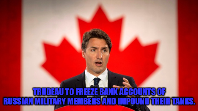 Trudeau Goes Further | TRUDEAU TO FREEZE BANK ACCOUNTS OF RUSSIAN MILITARY MEMBERS AND IMPOUND THEIR TANKS. | image tagged in justin trudeau | made w/ Imgflip meme maker