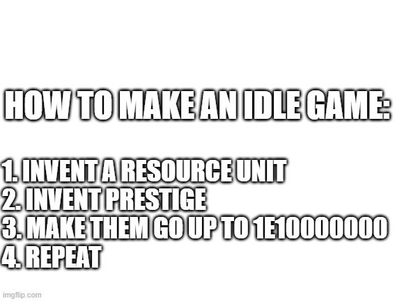 Blank White Template | HOW TO MAKE AN IDLE GAME:; 1. INVENT A RESOURCE UNIT
2. INVENT PRESTIGE
3. MAKE THEM GO UP TO 1E10000000
4. REPEAT | image tagged in blank white template,gaming,memes | made w/ Imgflip meme maker