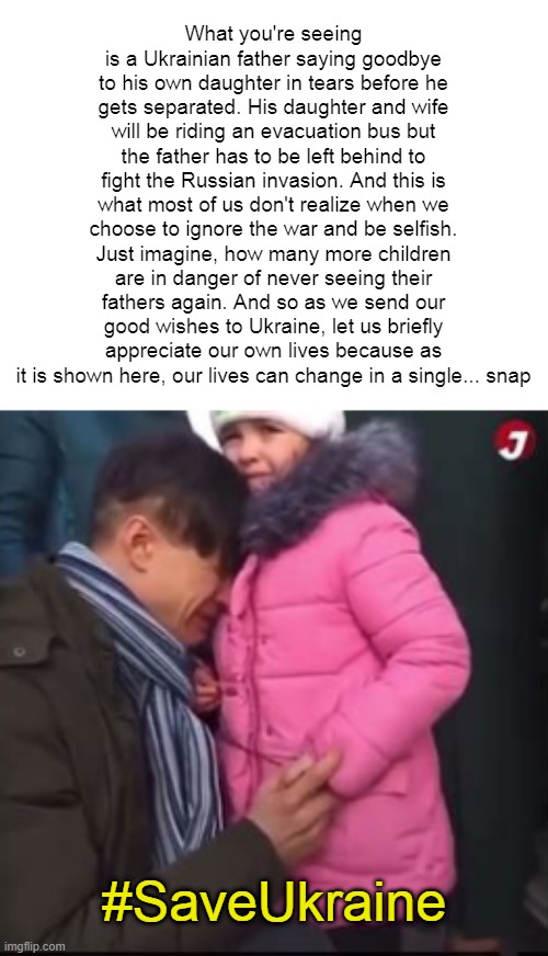 Ukrainian father saying possibly his last goodbye to his daughter... #SaveUkraine | What you're seeing is a Ukrainian father saying goodbye to his own daughter in tears before he gets separated. His daughter and wife will be riding an evacuation bus but the father has to be left behind to fight the Russian invasion. And this is what most of us don't realize when we choose to ignore the war and be selfish. Just imagine, how many more children are in danger of never seeing their fathers again. And so as we send our good wishes to Ukraine, let us briefly appreciate our own lives because as it is shown here, our lives can change in a single... snap; #SaveUkraine | made w/ Imgflip meme maker