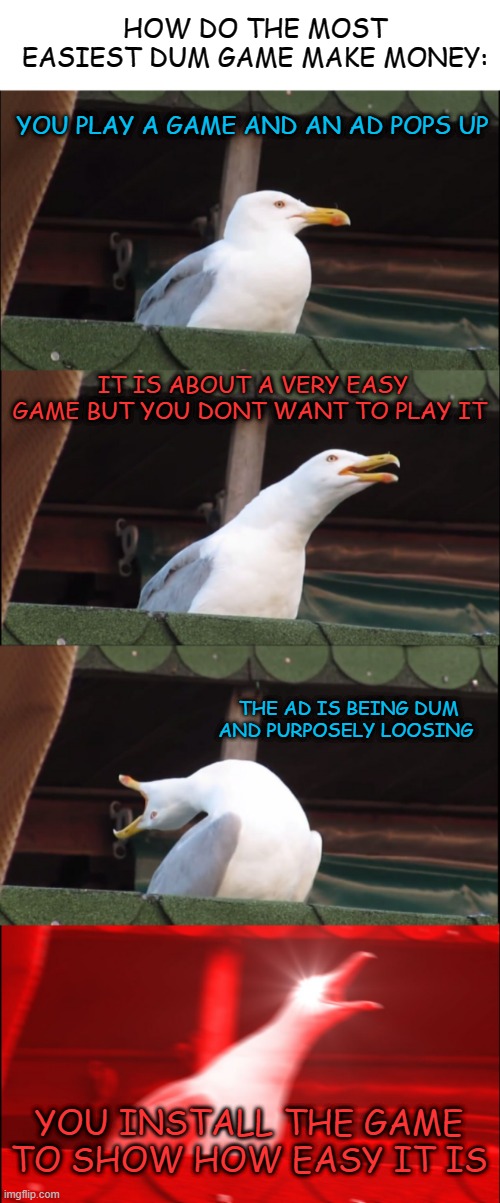 >:/ | HOW DO THE MOST EASIEST DUM GAME MAKE MONEY:; YOU PLAY A GAME AND AN AD POPS UP; IT IS ABOUT A VERY EASY GAME BUT YOU DONT WANT TO PLAY IT; THE AD IS BEING DUM AND PURPOSELY LOOSING; YOU INSTALL THE GAME TO SHOW HOW EASY IT IS | image tagged in blank white template,memes,inhaling seagull,funny,not funny,msmg | made w/ Imgflip meme maker