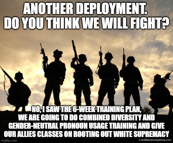 It will not help but we will feel better | ANOTHER DEPLOYMENT.  DO YOU THINK WE WILL FIGHT? NO, I SAW THE 6-WEEK TRAINING PLAN, WE ARE GOING TO DO COMBINED DIVERSITY AND GENDER-NEUTRAL PRONOUN USAGE TRAINING AND GIVE OUR ALLIES CLASSES ON ROOTING OUT WHITE SUPREMACY | image tagged in army,white supremacy,diversity,gender confusion,woke military,just disarm and go home | made w/ Imgflip meme maker