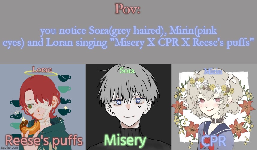 btw bottom text is which part their singing ( song here not mine: https://youtu.be/iW88V1fO7Qc | Pov:; you notice Sora(grey haired), Mirin(pink eyes) and Loran singing "Misery X CPR X Reese's puffs"; Misery; Reese's puffs; CPR | made w/ Imgflip meme maker