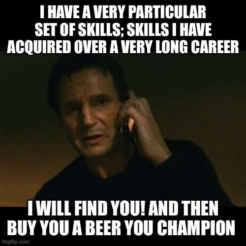 Liam Neeson Taken |  I HAVE A VERY PARTICULAR SET OF SKILLS; SKILLS I HAVE ACQUIRED OVER A VERY LONG CAREER; I WILL FIND YOU! AND THEN BUY YOU A BEER YOU CHAMPION | image tagged in memes,liam neeson taken | made w/ Imgflip meme maker