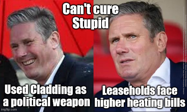 Starmer - Cladding | Can't cure
Stupid; #Starmerout #GetStarmerOut #Labour #JonLansman #wearecorbyn #KeirStarmer #DianeAbbott #McDonnell #cultofcorbyn #labourisdead #Momentum #labourracism #socialistsunday #nevervotelabour #socialistanyday #Antisemitism #Savile #SavileGate #Paedo #Worboys #GroomingGangs #Paedophile; Used Cladding as 
a political weapon; Leaseholds face higher heating bills | image tagged in starmerout,getstarmerout,labourisdead,cultofcorbyn,starmer savile worboys grooming gangs,starmer leaseholders cladding | made w/ Imgflip meme maker