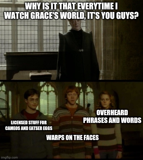 Why is it when something happens (blank) | WHY IS IT THAT EVERYTIME I WATCH GRACE'S WORLD, IT'S YOU GUYS? OVERHEARD PHRASES AND WORDS; LICENSED STUFF FOR CAMEOS AND EATSER EGGS; WARPS ON THE FACES | image tagged in why is it when something happens blank | made w/ Imgflip meme maker