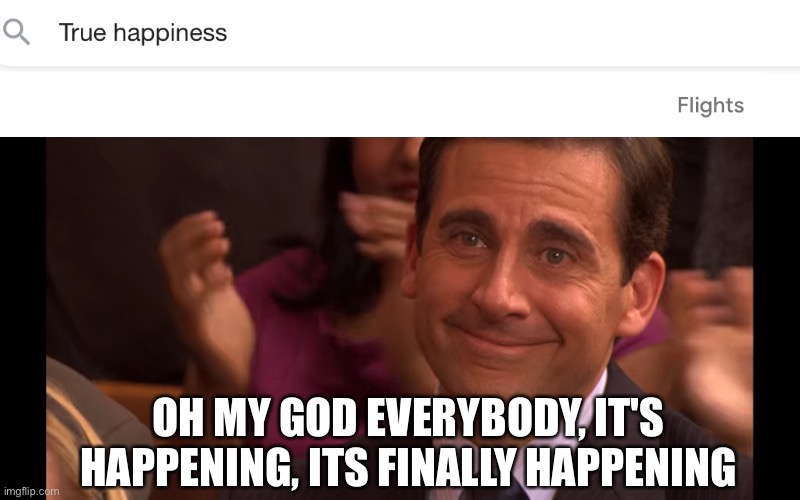 I hope all of you get your true happiness. | OH MY GOD EVERYBODY, IT'S HAPPENING, ITS FINALLY HAPPENING | image tagged in michael scott crying with happiness,memes,wholesome | made w/ Imgflip meme maker