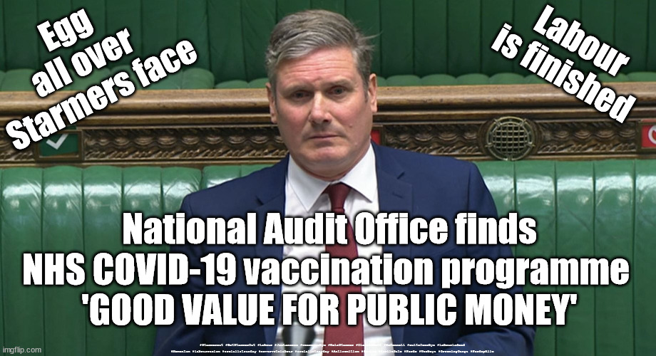 Vaccination programme - good value | Egg 
all over 
Starmers face; Labour
is finished; National Audit Office finds NHS COVID-19 vaccination programme 
'GOOD VALUE FOR PUBLIC MONEY'; #Starmerout #GetStarmerOut #Labour #JonLansman #wearecorbyn #KeirStarmer #DianeAbbott #McDonnell #cultofcorbyn #labourisdead #Momentum #labourracism #socialistsunday #nevervotelabour #socialistanyday #Antisemitism #Savile #SavileGate #Paedo #Worboys #GroomingGangs #Paedophile | image tagged in starmerout,getstarmerout,labourisdead,cultofcorbyn,starmer savile worboys grooming gangs,sir paedo | made w/ Imgflip meme maker