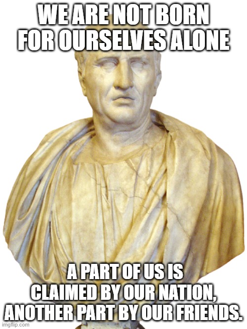 Cicero on Duties (De Officiis) | WE ARE NOT BORN FOR OURSELVES ALONE; A PART OF US IS CLAIMED BY OUR NATION, ANOTHER PART BY OUR FRIENDS. | image tagged in cicero,duty,quote,nation,friend | made w/ Imgflip meme maker