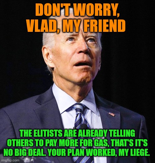 You ever feel like you're getting suckered? How many more Russian millions will the Bidens take as bribes?????? LOTS | DON'T WORRY, VLAD, MY FRIEND; THE ELITISTS ARE ALREADY TELLING OTHERS TO PAY MORE FOR GAS, THAT'S IT'S NO BIG DEAL. YOUR PLAN WORKED, MY LIEGE. | image tagged in joe biden,vladimir putin | made w/ Imgflip meme maker